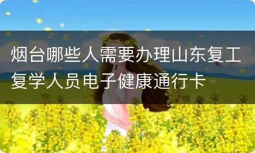烟台哪些人需要办理山东复工复学人员电子健康通行卡