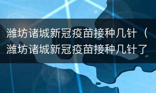 潍坊诸城新冠疫苗接种几针（潍坊诸城新冠疫苗接种几针了）