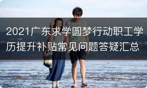 2021广东求学圆梦行动职工学历提升补贴常见问题答疑汇总