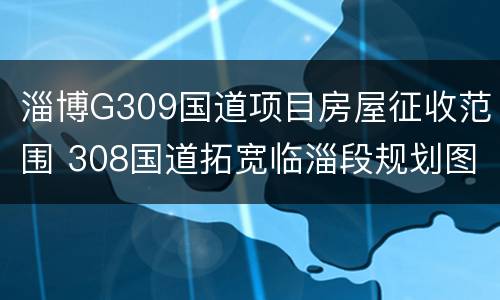 淄博G309国道项目房屋征收范围 308国道拓宽临淄段规划图