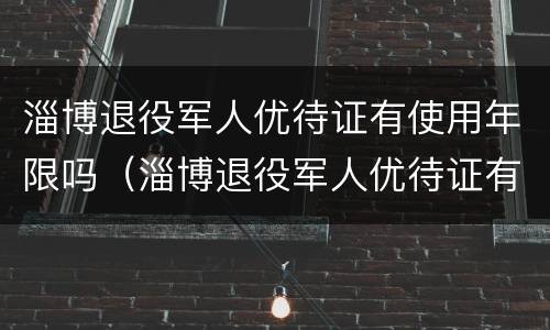 淄博退役军人优待证有使用年限吗（淄博退役军人优待证有使用年限吗多少岁）
