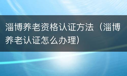 淄博养老资格认证方法（淄博养老认证怎么办理）