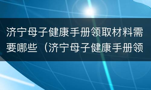 济宁母子健康手册领取材料需要哪些（济宁母子健康手册领取材料需要哪些证明）