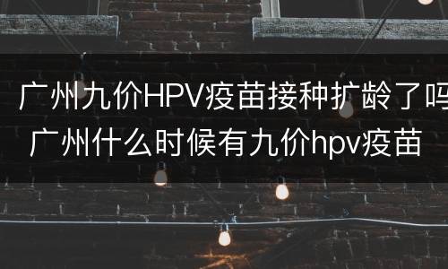 广州九价HPV疫苗接种扩龄了吗 广州什么时候有九价hpv疫苗