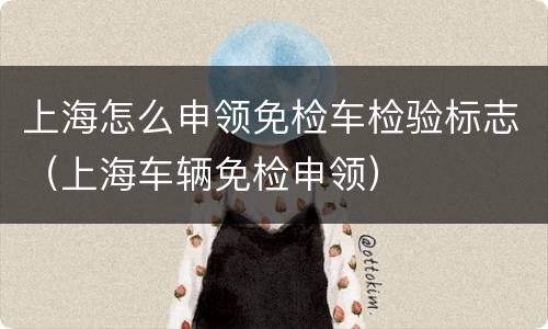 上海怎么申领免检车检验标志（上海车辆免检申领）