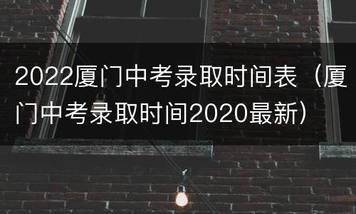 2022厦门中考录取时间表（厦门中考录取时间2020最新）
