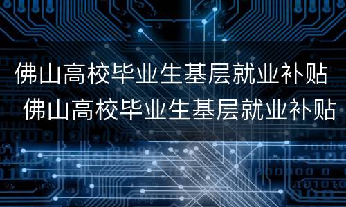 佛山高校毕业生基层就业补贴 佛山高校毕业生基层就业补贴公示