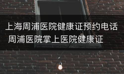上海周浦医院健康证预约电话 周浦医院掌上医院健康证