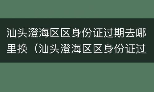 汕头澄海区区身份证过期去哪里换（汕头澄海区区身份证过期去哪里换证）
