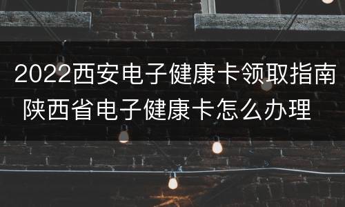 2022西安电子健康卡领取指南 陕西省电子健康卡怎么办理
