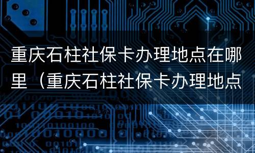 重庆石柱社保卡办理地点在哪里（重庆石柱社保卡办理地点在哪里啊）
