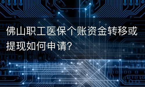 佛山职工医保个账资金转移或提现如何申请?
