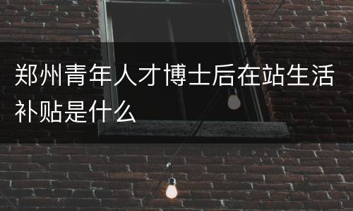 郑州青年人才博士后在站生活补贴是什么