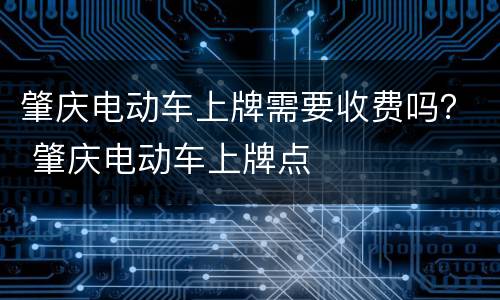 肇庆电动车上牌需要收费吗？ 肇庆电动车上牌点