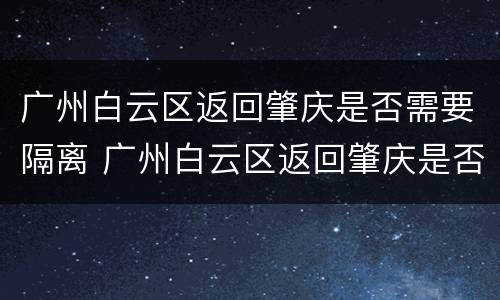 广州白云区返回肇庆是否需要隔离 广州白云区返回肇庆是否需要隔离呢
