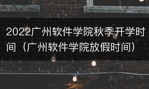 2022广州软件学院秋季开学时间（广州软件学院放假时间）