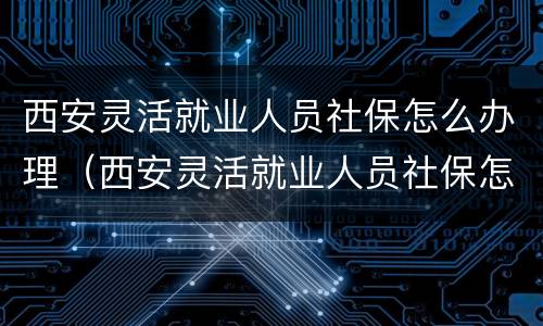 西安灵活就业人员社保怎么办理（西安灵活就业人员社保怎么办理退休）