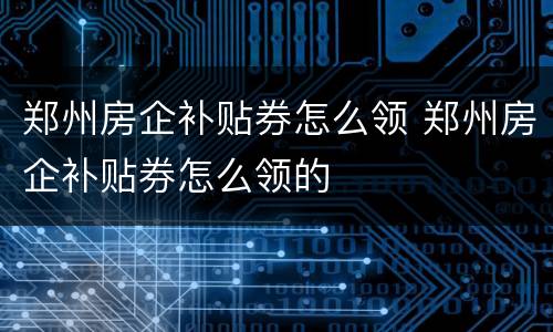郑州房企补贴券怎么领 郑州房企补贴券怎么领的