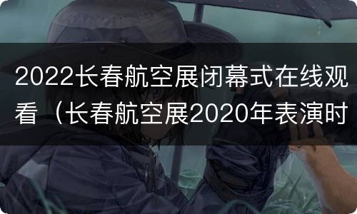 2022长春航空展闭幕式在线观看（长春航空展2020年表演时间）