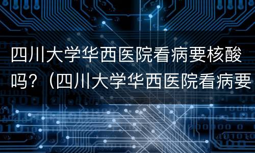 四川大学华西医院看病要核酸吗?（四川大学华西医院看病要核酸吗现在）