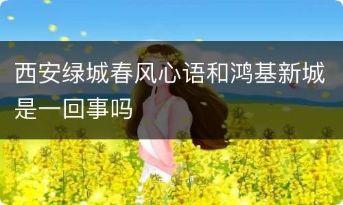 西安绿城春风心语和鸿基新城是一回事吗