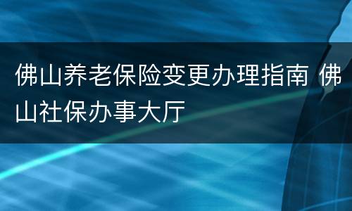 佛山养老保险变更办理指南 佛山社保办事大厅