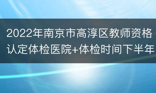 2022年南京市高淳区教师资格认定体检医院+体检时间下半年