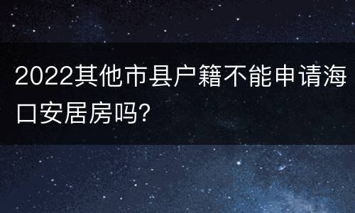 2022其他市县户籍不能申请海口安居房吗？