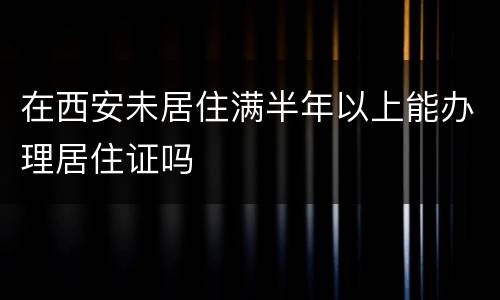 在西安未居住满半年以上能办理居住证吗