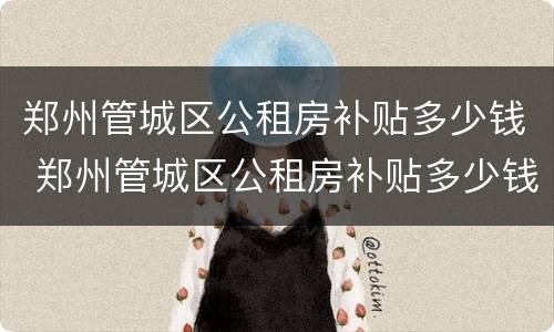 郑州管城区公租房补贴多少钱 郑州管城区公租房补贴多少钱一年