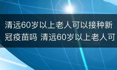 清远60岁以上老人可以接种新冠疫苗吗 清远60岁以上老人可以接种新冠疫苗吗视频