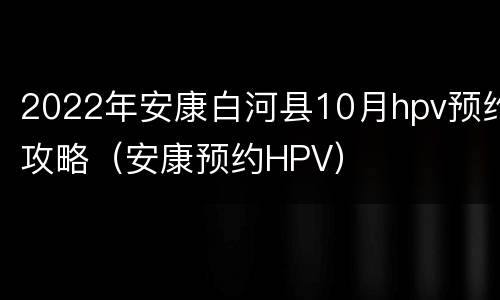 2022年安康白河县10月hpv预约攻略（安康预约HPV）