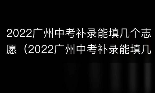 2022广州中考补录能填几个志愿（2022广州中考补录能填几个志愿学校）