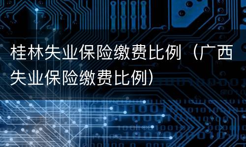 桂林失业保险缴费比例（广西失业保险缴费比例）