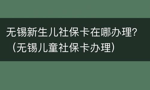 无锡新生儿社保卡在哪办理？（无锡儿童社保卡办理）