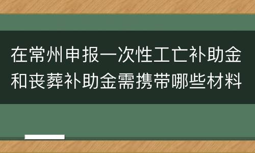 在常州申报一次性工亡补助金和丧葬补助金需携带哪些材料？
