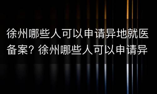 徐州哪些人可以申请异地就医备案? 徐州哪些人可以申请异地就医备案的