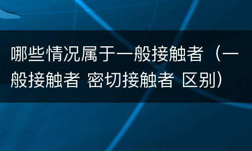 哪些情况属于一般接触者（一般接触者 密切接触者 区别）