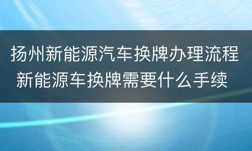 扬州新能源汽车换牌办理流程 新能源车换牌需要什么手续