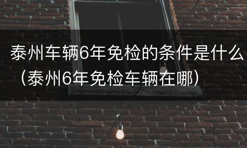 泰州车辆6年免检的条件是什么（泰州6年免检车辆在哪）