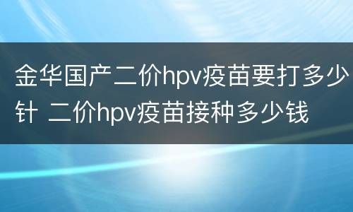 金华国产二价hpv疫苗要打多少针 二价hpv疫苗接种多少钱