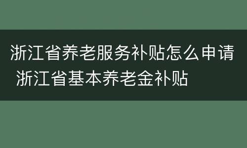 浙江省养老服务补贴怎么申请 浙江省基本养老金补贴
