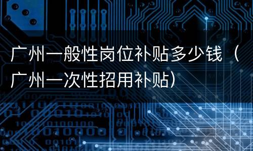 广州一般性岗位补贴多少钱（广州一次性招用补贴）