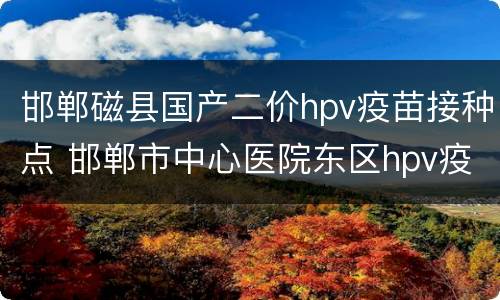 邯郸磁县国产二价hpv疫苗接种点 邯郸市中心医院东区hpv疫苗