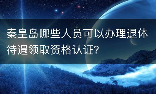 秦皇岛哪些人员可以办理退休待遇领取资格认证？