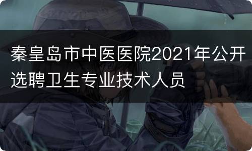 秦皇岛市中医医院2021年公开选聘卫生专业技术人员