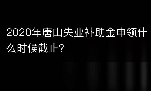2020年唐山失业补助金申领什么时候截止？