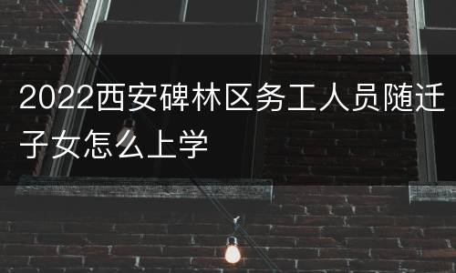 2022西安碑林区务工人员随迁子女怎么上学