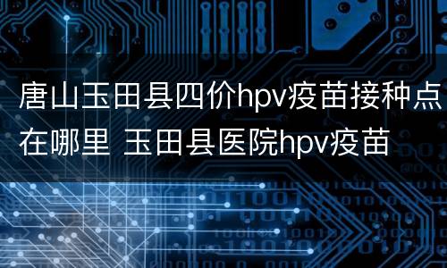 唐山玉田县四价hpv疫苗接种点在哪里 玉田县医院hpv疫苗