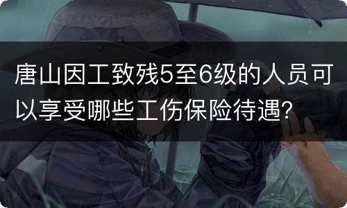 唐山因工致残5至6级的人员可以享受哪些工伤保险待遇？